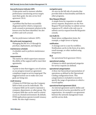 182 "Glossary
BMC Remedy Service Desk: Incident Management 7.0
key performance indicator (KPI)
A data point used to measure whether
performance-monitoring service targets
meet their goals. See also service level
agreement (SLA).
known error
A problem that has been successfully
diagnosed and for which a temporary
work-around or permanent solution to the
known error has been identified. See also
problem and work-around.
KPI
See key performance indicator (KPI).
life cycle asset management
Managing the life of a CI through its
purchase, deployment, and disposal.
maintenance schedule
A schedule used to perform maintenance
on CIs.
measurement
The metric by which supervisors measure
the ability of the support staff to meet their
agreements.
milestone
A point in time that triggers a set of actions
as you progress toward an agreement
compliance target or service target goal. The
triggered actions are to make sure your
goals are being met.
multi-tenancy
A feature in ITSM that uses the Company
field to limit access by individuals. The
Company field can be used to represent a
company, department, or other group. The
Company field also can be used to control
access in a hosted environment. By default,
ITSMapplicationsoperateinmulti-tenancy
mode. See also single-tenancy.
navigation pane
An area on the left side of consoles that
provides links to functionality and links to
other programs.
New Request Wizard
A simple form for requesters to submit
service requests. Requesters use the New
Request Wizard interface to submit service
requests to IT, which is the only way to
submit a service request from the Requester
console.
non-bulk CIs
Stand-alone configuration items, for
example, a single server or laptop.
notification
A message sent to a user by workflow.
Notification can be in the form of an alert,
email message, or other method using
integrations.
OLA
See operational level agreement (OLA).
operational catalog
A feature in which operational categories
for service requests are defined.
operational categorization
A three-tier hierarchical representation of
operations as defined in the Operational
Catalog configuration form. This
categorization is included in records to
specify the range of operations to which a
record applies.
operational level agreement (OLA)
An internal agreement used to define and
track the level of service provided for an IT
organization. An example is an agreement
between the network management team
and the service desk.
 