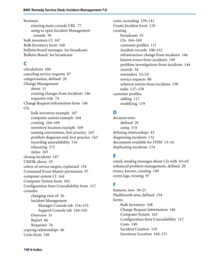 190 "Index
BMC Remedy Service Desk: Incident Management 7.0
browsers
entering main console URL 77
using to open Incident Management
console 30
bulk inventory CI 167
Bulk Inventory form 168
bulletin board messages. See broadcasts
Bulletin Board. See broadcasts
C
calculations 160
canceling service requests 87
categorization, defined 20
Change Management
about 11
creating changes from incidents 146
requester role 74
Change Request Information form 146
CIs
bulk inventory example 167
computer system example 164
creating 164–169
inventory location example 169
naming conventions, best practice 165
problem diagnosis and, best practice 163
recording unavailability 116
relocating 172
status 165
closing incidents 147
CMDB, about 10
colors of service targets, explained 134
Command Event Master permission 97
computer system CI 164
Computer System form 165
Configuration Item Unavailability form 117
consoles
changing view of 36
Incident Management
Manager Console tab 154–155
Support Console tab 104–105
Overview 31
Report 66
Requester 76
copying relationships 46
Costs form 140
costs, recording 139–141
Create Incident form 110
creating
broadcasts 55
CIs 164–169
customer profiles 117
incident records 108–112
infrastructure change from incidents 146
known errors from incidents 149
problem investigations from incidents 144
records 34
reminders 53–55
service requests 80
solution entries from incidents 150
tasks 127–129
customer profiles
adding 117
modifying 119
D
decision trees
defined 20
using 114
defining relationships 43
diagnosing incidents 132
documents available for ITSM 13–16
duplicating incidents 114
E
email, sending messages about CIs with 63–65
enhanced problem management, defined 20
errors, known, creating 149
event logs, viewing 97
F
features, new 18–21
Flashboards area, defined 154
forms
Bulk Inventory 168
Change Request Information 146
Computer System 165
Configuration Item Unavailability 117
Costs 140
Incident Creation 110
Inventory Location 169, 171
 