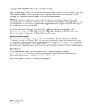 BMC Software, Inc.
www.bmc.com
Copyright 1991–2006 BMC Software, Inc. All rights reserved.
BMC, the BMC logo, all other BMC product or service names, BMC Software, the BMC Software logos, and
all other BMC Software product or service names, are registered trademarks or trademarks of BMC
Software, Inc. All other trademarks belong to their respective companies.
BMC Software, Inc., considers information included in this documentation to be proprietary and
confidential. Your use of this information is subject to the terms and conditions of the applicable end user
license agreement or nondisclosure agreement for the product and the proprietary and restricted rights
notices included in this documentation.
For license information about the OpenSource files used in the licensed program, please read
OpenSourceLicenses.pdf. This file is in the Doc folder of the distribution CD-ROM and in the
documentation download portion of the product download page.
Restricted Rights Legend
U.S. Government Restricted Rights to Computer Software. UNPUBLISHED -- RIGHTS RESERVED UNDER THE
COPYRIGHT LAWS OF THE UNITED STATES. Use, duplication, or disclosure of any data and computer software by the
U.S. Government is subject to restrictions, as applicable, set forth in FAR Section 52.227-14, DFARS 252.227-7013, DFARS
252.227-7014, DFARS 252.227-7015, and DFARS 252.227-7025, as amended from time to time. Contractor/Manufacturer is
BMC Software, Inc., 2101 CityWest Blvd., Houston, TX 77042-2827, USA. Any contract notices should be sent to this address.
Contacting Us
If you need technical support for this product, contact Customer Support by email at
support@remedy.com. If you have comments or suggestions about this documentation, contact
Information Development by email at doc_feedback@bmc.com.
This edition applies to version 7.0 of the licensed program.
 