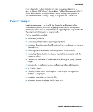 Incident Management user roles ! 23
User’s Guide
Support can also participate in the problem management process, as
described in the BMC Remedy Service Desk: Problem Management 7.0 User’s
Guide. They can also participate in the change management process, as
described in the BMC Remedy Change Management 7.0 User’s Guide.
Incident manager
Incident managers are responsible for the quality and integrity of the
incident management processes. Support group leads and managers are
responsible for the work of members of their support group. They coordinate
the assignment of incidents to support staff.
Their responsibilities include:
! Monitoring incidents.
! Monitoring open incidents requiring assignment.
! Managing the assignment of incidents to their appropriate support groups
for resolution.
! Receiving notifications of incident assignments and escalations.
! Facilitating the resolution of escalated incidents in accordance with the
escalation policy.
! Ensuring the resolution of incidents within the support group's service
targets.
! Ensuring the overall completeness and accuracy of closed incidents.
! Reviewing reports.
! Ensuring that incidents requiring root cause analysis are copied into
Problem Management.
! Managing support group membership.
! Managing scripts, templates, and decision trees.
 