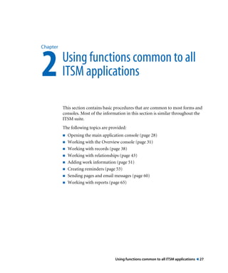 Using functions common to all ITSM applications ! 27
Chapter
2Using functions common to all
ITSM applications
This section contains basic procedures that are common to most forms and
consoles. Most of the information in this section is similar throughout the
ITSM suite.
The following topics are provided:
! Opening the main application console (page 28)
! Working with the Overview console (page 31)
! Working with records (page 38)
! Working with relationships (page 43)
! Adding work information (page 51)
! Creating reminders (page 53)
! Sending pages and email messages (page 60)
! Working with reports (page 65)
 