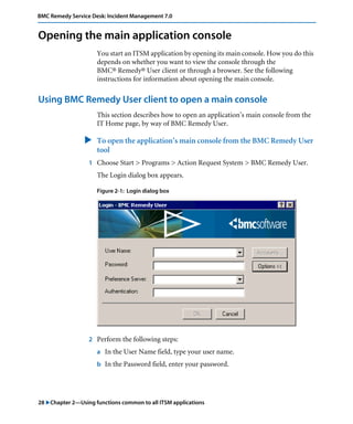 28 "Chapter 2—Using functions common to all ITSM applications
BMC Remedy Service Desk: Incident Management 7.0
Opening the main application console
You start an ITSM application by opening its main console. How you do this
depends on whether you want to view the console through the
BMC® Remedy® User client or through a browser. See the following
instructions for information about opening the main console.
Using BMC Remedy User client to open a main console
This section describes how to open an application’s main console from the
IT Home page, by way of BMC Remedy User.
" To open the application’s main console from the BMC Remedy User
tool
1 Choose Start > Programs > Action Request System > BMC Remedy User.
The Login dialog box appears.
Figure 2-1: Login dialog box
2 Perform the following steps:
a In the User Name field, type your user name.
b In the Password field, enter your password.
 