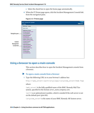 30 "Chapter 2—Using functions common to all ITSM applications
BMC Remedy Service Desk: Incident Management 7.0
c Select the check box to open the home page automatically.
4 When the IT Home page opens, click the Incident Management Console link
from the navigation pane.
Figure 2-3: IT Home page
Using a browser to open a main console
This section describes how to open the Incident Management console from
a browser.
" To open a main console from a browser
1 Type the following URL in to your browser’s address bar:
http://<web_server>:<port>/arsys/apps/<arsystem_server>/Home Page
where:
<web_server> is the fully qualified name of the BMC Remedy Mid Tier
system, specified in the format server_name.company.com.
<port> is an optional port number, which is needed if the web server is not
on the default port (port 80).
<arsystem_server> is the name of your BMC Remedy AR System server.
Navigation pane
Incident
Management
Console link
 