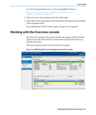 Working with the Overview console ! 31
User’s Guide
For a list of supported browsers, see the compatibility matrix at:
http://supportweb.remedy.com/Rem/IssuesAndSolutions/
CompatibilityMatrix/index.jsp
2 Enter your user name and password, then click Login.
3 When the IT Home page opens, click the Incident Management Console link
in the navigation pane.
For an illustration of the IT Home page, see Figure 2-3 on page 30.
Working with the Overview console
The Overview console is the primary interface for support staff. It provides
quick access to the information you need and to the procedures that you
perform most often.
This section discusses how to use the Overview console.
Figure 2-4: BMC Remedy IT Service Management Overview console
 