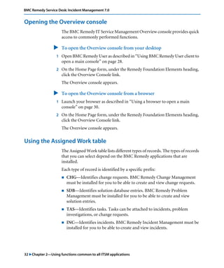 32 "Chapter 2—Using functions common to all ITSM applications
BMC Remedy Service Desk: Incident Management 7.0
Opening the Overview console
The BMC Remedy IT Service Management Overview console provides quick
access to commonly performed functions.
" To open the Overview console from your desktop
1 Open BMC Remedy User as described in “Using BMC Remedy User client to
open a main console” on page 28.
2 On the Home Page form, under the Remedy Foundation Elements heading,
click the Overview Console link.
The Overview console appears.
" To open the Overview console from a browser
1 Launch your browser as described in “Using a browser to open a main
console” on page 30.
2 On the Home Page form, under the Remedy Foundation Elements heading,
click the Overview Console link.
The Overview console appears.
Using the Assigned Work table
The Assigned Work table lists different types of records. The types of records
that you can select depend on the BMC Remedy applications that are
installed.
Each type of record is identified by a specific prefix:
! CHG—Identifies change requests. BMC Remedy Change Management
must be installed for you to be able to create and view change requests.
! SDB—Identifies solution database entries. BMC Remedy Problem
Management must be installed for you to be able to create and view
solution entries.
! TAS—Identifies tasks. Tasks can be attached to incidents, problem
investigations, or change requests.
! INC—Identifies incidents. BMC Remedy Incident Management must be
installed for you to be able to create and view incidents.
 