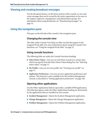 36 "Chapter 2—Using functions common to all ITSM applications
BMC Remedy Service Desk: Incident Management 7.0
Viewing and creating broadcast messages
Use the Broadcast feature, on the lower portion of the console, to view and
create messages that can be viewed by the entire organization or by users in
the support, approver, management, and administrator groups. For
information about using Broadcasts, see “Broadcasting messages” on
page 55.
Using the navigation pane
The pane on the left side of the console is the navigation pane.
Changing the console view
The links under Console View help you filter records that appear in the
Assigned Work table. For more information about using the Console View
functions, see “Using the Assigned Work table” on page 32.
Using console functions
The following links are under the Console Functions heading:
! Select Status Values—Lets you see only those records in a certain state,
which you specify from the Select Status Values dialog box. See “Selecting
status values” on page 37.
! My Profile—Lets you set your profile. See “Viewing your profile” on
page 37.
! Application Preferences—Lets you set your application preferences and
options. This function is also available from the Incident Management
console, as described in “Setting application preferences” on page 106.
Opening other applications
Use the Other Applications links to open other, available ITSM applications.
The links that appear under the Other Applications heading are determined
by the applications that are installed on your system:
! Incident Management—Opens the Incident Management application.
! Change Management—Opens the Change Management application.
! Problem Management—Opens the Problem Management application.
 