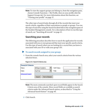Working with records ! 39
User’s Guide
Note: To view the support groups you belong to, from the navigation pane,
choose Console Functions > My Profile, then on your profile click the
Support Groups tab. For more information about this function, see
“Viewing your profile” on page 37.
The other type of search looks through all of the records that meet your
search criteria, regardless of their associations to people or groups. You run
this type of search by using the Search Incident link in the navigation pane of
the Incident Management console. For a description of how to run this type
of search, see “Searching all records” on page 41.
Searching your records
The following procedure describes how to search the application for records
associated with you or your group and that meet your specific search criteria.
Use this type of search when you are looking for a record that you know is
associated with your ID or with your group’s ID.
" To search records assigned to your groups
1 From the console Search area, select your search criteria from the various
selection boxes.
Figure 2-6: Search Criteria area
Note: The most commonly searched-upon record fields appear in the Search
Criteria area of the console. More record fields are available as search
criteria under the Advanced Search option, as described in “Using the
Advanced Search feature” on page 40.
2 Click Search.
 