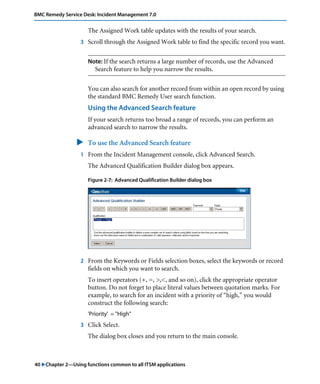 40 "Chapter 2—Using functions common to all ITSM applications
BMC Remedy Service Desk: Incident Management 7.0
The Assigned Work table updates with the results of your search.
3 Scroll through the Assigned Work table to find the specific record you want.
Note: If the search returns a large number of records, use the Advanced
Search feature to help you narrow the results.
You can also search for another record from within an open record by using
the standard BMC Remedy User search function.
Using the Advanced Search feature
If your search returns too broad a range of records, you can perform an
advanced search to narrow the results.
" To use the Advanced Search feature
1 From the Incident Management console, click Advanced Search.
The Advanced Qualification Builder dialog box appears.
Figure 2-7: Advanced Qualification Builder dialog box
2 From the Keywords or Fields selection boxes, select the keywords or record
fields on which you want to search.
To insert operators (+, =, >,<, and so on), click the appropriate operator
button. Do not forget to place literal values between quotation marks. For
example, to search for an incident with a priority of “high,” you would
construct the following search:
'Priority' = "High"
3 Click Select.
The dialog box closes and you return to the main console.
 
