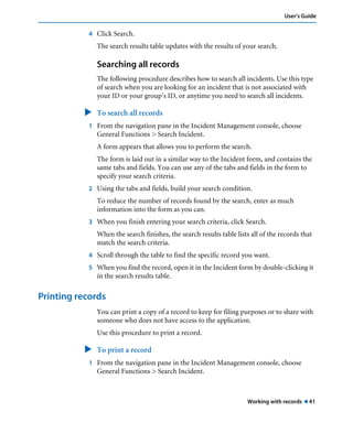 Working with records ! 41
User’s Guide
4 Click Search.
The search results table updates with the results of your search.
Searching all records
The following procedure describes how to search all incidents. Use this type
of search when you are looking for an incident that is not associated with
your ID or your group’s ID, or anytime you need to search all incidents.
" To search all records
1 From the navigation pane in the Incident Management console, choose
General Functions > Search Incident.
A form appears that allows you to perform the search.
The form is laid out in a similar way to the Incident form, and contains the
same tabs and fields. You can use any of the tabs and fields in the form to
specify your search criteria.
2 Using the tabs and fields, build your search condition.
To reduce the number of records found by the search, enter as much
information into the form as you can.
3 When you finish entering your search criteria, click Search.
When the search finishes, the search results table lists all of the records that
match the search criteria.
4 Scroll through the table to find the specific record you want.
5 When you find the record, open it in the Incident form by double-clicking it
in the search results table.
Printing records
You can print a copy of a record to keep for filing purposes or to share with
someone who does not have access to the application.
Use this procedure to print a record.
" To print a record
1 From the navigation pane in the Incident Management console, choose
General Functions > Search Incident.
 