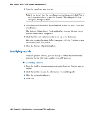 42 "Chapter 2—Using functions common to all ITSM applications
BMC Remedy Service Desk: Incident Management 7.0
2 Select the record you want to print.
Note: If you already have the record open and want to print it, click Print at
the bottom of the form to open the Business Objects Report Preview
dialog box, then go to step 4.
3 At the bottom of the console, from the Quick Actions list, select Print, then
click Execute.
The Business Objects Report Preview dialog box appears, allowing you to
view the record before you print it.
4 Click the Print icon on the menu bar at the top of the dialog box.
When the print confirmation dialog box appears, click the Print icon to send
the record to your local printer.
5 Close the Business Objects dialog box.
Modifying records
After you generate a record, you can modify or update the information it
contains. Use the following procedure to modify a record.
" To modify a record
1 From the Incident Management console, open the record that you want to
modify.
2 Click the tab that contains the information you want to update.
3 Make the appropriate changes.
4 Click Save.
 