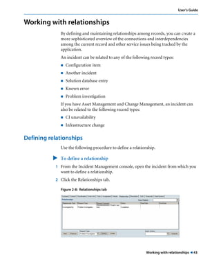 Working with relationships ! 43
User’s Guide
Working with relationships
By defining and maintaining relationships among records, you can create a
more sophisticated overview of the connections and interdependencies
among the current record and other service issues being tracked by the
application.
An incident can be related to any of the following record types:
! Configuration item
! Another incident
! Solution database entry
! Known error
! Problem investigation
If you have Asset Management and Change Management, an incident can
also be related to the following record types:
! CI unavailability
! Infrastructure change
Defining relationships
Use the following procedure to define a relationship.
" To define a relationship
1 From the Incident Management console, open the incident from which you
want to define a relationship.
2 Click the Relationships tab.
Figure 2-8: Relationships tab
 