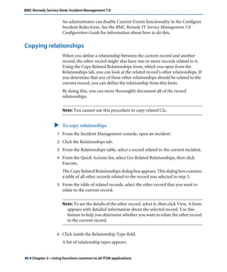 46 "Chapter 2—Using functions common to all ITSM applications
BMC Remedy Service Desk: Incident Management 7.0
An administrator can disable Current Events functionality in the Configure
Incident Rules form. See the BMC Remedy IT Service Management 7.0
Configuration Guide for information about how to do this.
Copying relationships
When you define a relationship between the current record and another
record, the other record might also have one or more records related to it.
Using the Copy Related Relationships form, which you open from the
Relationships tab, you can look at the related record’s other relationships. If
you determine that any of these other relationships should be related to the
current record, you can define the relationship from this form.
By doing this, you can more thoroughly document all of the record
relationships.
Note: You cannot use this procedure to copy related CIs.
" To copy relationships
1 From the Incident Management console, open an incident.
2 Click the Relationships tab.
3 From the Relationships table, select a record related to the current incident.
4 From the Quick Actions list, select Get Related Relationships, then click
Execute.
The Copy Related Relationships dialog box appears. This dialog box contains
a table of all other records related to the record you selected in step 3.
5 From the table of related records, select the other record that you want to
relate to the current record.
Note: To see the details of the other record, select it, then click View. A form
appears with detailed information about the selected record. Use this
feature to help you determine whether you want to relate the other record
to the current record.
6 Click inside the Relationship Type field.
A list of relationship types appears.
 