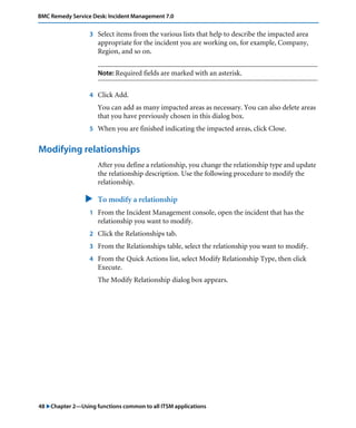 48 "Chapter 2—Using functions common to all ITSM applications
BMC Remedy Service Desk: Incident Management 7.0
3 Select items from the various lists that help to describe the impacted area
appropriate for the incident you are working on, for example, Company,
Region, and so on.
Note: Required fields are marked with an asterisk.
4 Click Add.
You can add as many impacted areas as necessary. You can also delete areas
that you have previously chosen in this dialog box.
5 When you are finished indicating the impacted areas, click Close.
Modifying relationships
After you define a relationship, you change the relationship type and update
the relationship description. Use the following procedure to modify the
relationship.
" To modify a relationship
1 From the Incident Management console, open the incident that has the
relationship you want to modify.
2 Click the Relationships tab.
3 From the Relationships table, select the relationship you want to modify.
4 From the Quick Actions list, select Modify Relationship Type, then click
Execute.
The Modify Relationship dialog box appears.
 