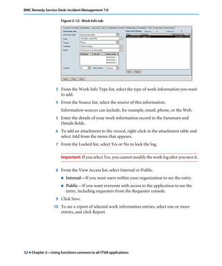 52 "Chapter 2—Using functions common to all ITSM applications
BMC Remedy Service Desk: Incident Management 7.0
Figure 2-12: Work Info tab
3 From the Work Info Type list, select the type of work information you want
to add.
4 From the Source list, select the source of this information.
Information sources can include, for example, email, phone, or the Web.
5 Enter the details of your work information record in the Summary and
Details fields.
6 To add an attachment to the record, right-click in the attachment table and
select Add from the menu that appears.
7 From the Locked list, select Yes or No to lock the log.
Important: If you select Yes, you cannot modify the work log after you save it.
8 From the View Access list, select Internal or Public.
! Internal—If you want users within your organization to see the entry.
! Public—If you want everyone with access to the application to see the
entry, including requesters from the Requester console.
9 Click Save.
10 To see a report of selected work information entries, select one or more
entries, and click Report.
 