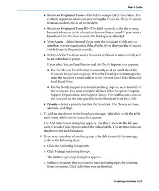 Creating reminders ! 57
User’s Guide
! Broadcast Originated From—This field is completed by the system. The
contents depend on where you are creating the broadcast. If you broadcast
from an incident, this is set to Incident.
! Broadcast Originated From ID—This field is populated by the system,
but only when you create a broadcast from within a record. If you create a
broadcast from the main console, the field appears disabled.
! View Access—Select Internal if you want the broadcast visible only to
members of your organization. Select Public if you also want the broadcast
visible from the Requester console.
! Notify—Select Yes if you want a broadcast notification automatically sent
to an individual or group.
If you select Yes, an Email button and the Notify Support area appears.
! Use the Manual Email button to manually send an email about the
broadcast to a person or group. When the Email System form appears,
enter the recipient’s email address in the Internet Email field, then click
Send Email Now.
! Use the Notify Support area to indicate the group you want to notify of
the broadcast. You must complete all three fields, Support Company,
Support Organization, and Support Group. The notification is sent at
the time and on the date specified in the Broadcast Start Date field.
! Priority—Select a priority level for the broadcast. The choices are Low,
Medium, and High.
3 To add an attachment to the broadcast message, right-click inside the table
and choose Add from the menu that appears.
The Add Attachment dialog box appears. Use this to indicate the file you
want to attach. Click Open to attach the indicated file. You are limited to one
attachment for each broadcast.
4 If you want members of another group to be able to modify the message,
perform the following steps:
a Click the Authoring Groups tab.
b Click Manage Authoring Groups.
The Authoring Group dialog box appears.
c Indicate the group that you want to have authoring rights by selecting
from the menus. Click Add when you are finished.
 