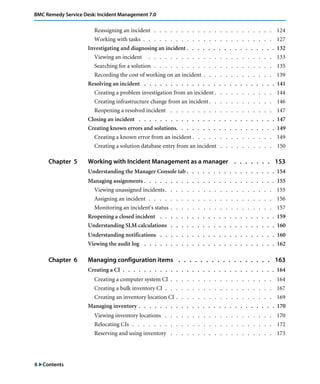 6 "Contents
BMC Remedy Service Desk: Incident Management 7.0
Reassigning an incident . . . . . . . . . . . . . . . . . . . . . . 124
Working with tasks . . . . . . . . . . . . . . . . . . . . . . . . 127
Investigating and diagnosing an incident . . . . . . . . . . . . . . . . . 132
Viewing an incident . . . . . . . . . . . . . . . . . . . . . . . 133
Searching for a solution . . . . . . . . . . . . . . . . . . . . . . 135
Recording the cost of working on an incident . . . . . . . . . . . . . 139
Resolving an incident . . . . . . . . . . . . . . . . . . . . . . . . . 141
Creating a problem investigation from an incident . . . . . . . . . . . 144
Creating infrastructure change from an incident . . . . . . . . . . . . 146
Reopening a resolved incident . . . . . . . . . . . . . . . . . . . 147
Closing an incident . . . . . . . . . . . . . . . . . . . . . . . . . . 147
Creating known errors and solutions. . . . . . . . . . . . . . . . . . . 149
Creating a known error from an incident . . . . . . . . . . . . . . . 149
Creating a solution database entry from an incident . . . . . . . . . . 150
Chapter 5 Working with Incident Management as a manager . . . . . . . 153
Understanding the Manager Console tab . . . . . . . . . . . . . . . . . 154
Managing assignments . . . . . . . . . . . . . . . . . . . . . . . . . 155
Viewing unassigned incidents. . . . . . . . . . . . . . . . . . . . 155
Assigning an incident . . . . . . . . . . . . . . . . . . . . . . . 156
Monitoring an incident's status . . . . . . . . . . . . . . . . . . . 157
Reopening a closed incident . . . . . . . . . . . . . . . . . . . . . . 159
Understanding SLM calculations . . . . . . . . . . . . . . . . . . . . 160
Understanding notifications . . . . . . . . . . . . . . . . . . . . . . 160
Viewing the audit log . . . . . . . . . . . . . . . . . . . . . . . . . 162
Chapter 6 Managing configuration items . . . . . . . . . . . . . . . . . 163
Creating a CI . . . . . . . . . . . . . . . . . . . . . . . . . . . . . 164
Creating a computer system CI . . . . . . . . . . . . . . . . . . . 164
Creating a bulk inventory CI . . . . . . . . . . . . . . . . . . . . 167
Creating an inventory location CI . . . . . . . . . . . . . . . . . . 169
Managing inventory . . . . . . . . . . . . . . . . . . . . . . . . . . 170
Viewing inventory locations . . . . . . . . . . . . . . . . . . . . 170
Relocating CIs . . . . . . . . . . . . . . . . . . . . . . . . . . 172
Reserving and using inventory . . . . . . . . . . . . . . . . . . . 173
 