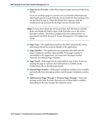 62 "Chapter 2—Using functions common to all ITSM applications
BMC Remedy Service Desk: Incident Management 7.0
! Pager Service Provider—Select the recipient’s pager service provider from
the list.
If you are sending a page to a person, you can find this information by
selecting the person’s name from the search results list, then clicking View
(as described in step 4). When the People form appears, click the
Notifications tab and look for the Pager Service Provider field.
Note: To learn more about the service provider, click the button with the
globe icon beside the field to open a link that takes you to the service
provider’s website. This link is configured by your administrator, as
described in the BMC Remedy IT Service Management 7.0 Configuration
Guide.
! Pager Type—The application populates this field automatically, using
information about the recipient already in the application.
! Pager Number—The application auto-populates this field with the
pager’s telephone number, when possible. If the pager number is
unavailable to the application, you must enter the pager number
manually. See Manual Pager Number.
! Pager Email—If the pager has an email address, type it here. If you are
sending the page to a person, this information is available on the
Notifications tab, as described previously.
! Manual Pager Number—If the pager’s telephone number is not available
automatically from the paging system, type the pager’s telephone number
here.
! Alphanumeric Pager Message or Numeric Pager Message—Type your
message in this field. Be aware that only one of these fields is enabled,
depending on the type of pager the recipient carries.
 