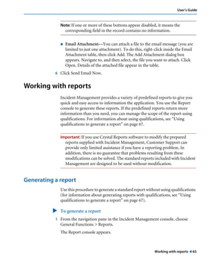 Working with reports ! 65
User’s Guide
Note: If one or more of these buttons appear disabled, it means the
corresponding field in the record contains no information.
! Email Attachment—You can attach a file to the email message (you are
limited to just one attachment). To do this, right-click inside the Email
Attachment table, then click Add. The Add Attachment dialog box
appears. Navigate to, and then select, the file you want to attach. Click
Open. Details of the attached file appear in the table.
6 Click Send Email Now.
Working with reports
Incident Management provides a variety of predefined reports to give you
quick and easy access to information the application. You use the Report
console to generate these reports. If the predefined reports return more
information than you need, you can manage the scope of the report using
qualifications. For information about using qualifications, see “Using
qualifications to generate a report” on page 67.
Important: If you use Crystal Reports software to modify the prepared
reports supplied with Incident Management, Customer Support can
provide only limited assistance if you have a reporting problem. In
addition, there is no guarantee that problems resulting from these
modifications can be solved. The standard reports included with Incident
Management are designed to be used without modification.
Generating a report
Use this procedure to generate a standard report without using qualifications
(for information about generating reports with qualifications, see “Using
qualifications to generate a report” on page 67).
" To generate a report
1 From the navigation pane in the Incident Management console, choose
General Functions > Reports.
The Report console appears.
 