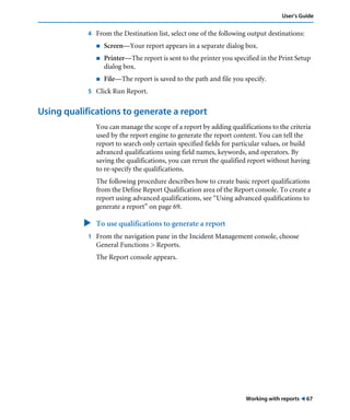 Working with reports ! 67
User’s Guide
4 From the Destination list, select one of the following output destinations:
! Screen—Your report appears in a separate dialog box.
! Printer—The report is sent to the printer you specified in the Print Setup
dialog box.
! File—The report is saved to the path and file you specify.
5 Click Run Report.
Using qualifications to generate a report
You can manage the scope of a report by adding qualifications to the criteria
used by the report engine to generate the report content. You can tell the
report to search only certain specified fields for particular values, or build
advanced qualifications using field names, keywords, and operators. By
saving the qualifications, you can rerun the qualified report without having
to re-specify the qualifications.
The following procedure describes how to create basic report qualifications
from the Define Report Qualification area of the Report console. To create a
report using advanced qualifications, see “Using advanced qualifications to
generate a report” on page 69.
" To use qualifications to generate a report
1 From the navigation pane in the Incident Management console, choose
General Functions > Reports.
The Report console appears.
 