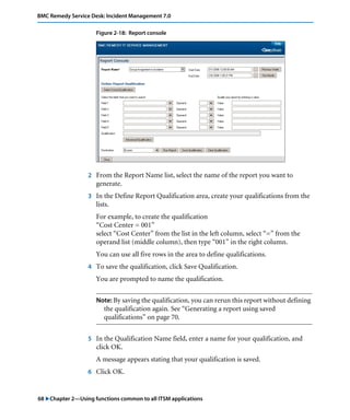 68 "Chapter 2—Using functions common to all ITSM applications
BMC Remedy Service Desk: Incident Management 7.0
Figure 2-18: Report console
2 From the Report Name list, select the name of the report you want to
generate.
3 In the Define Report Qualification area, create your qualifications from the
lists.
For example, to create the qualification
“Cost Center = 001”
select “Cost Center” from the list in the left column, select “=” from the
operand list (middle column), then type “001” in the right column.
You can use all five rows in the area to define qualifications.
4 To save the qualification, click Save Qualification.
You are prompted to name the qualification.
Note: By saving the qualification, you can rerun this report without defining
the qualification again. See “Generating a report using saved
qualifications” on page 70.
5 In the Qualification Name field, enter a name for your qualification, and
click OK.
A message appears stating that your qualification is saved.
6 Click OK.
 