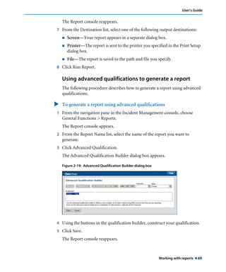 Working with reports ! 69
User’s Guide
The Report console reappears.
7 From the Destination list, select one of the following output destinations:
! Screen—Your report appears in a separate dialog box.
! Printer—The report is sent to the printer you specified in the Print Setup
dialog box.
! File—The report is saved to the path and file you specify.
8 Click Run Report.
Using advanced qualifications to generate a report
The following procedure describes how to generate a report using advanced
qualifications.
" To generate a report using advanced qualifications
1 From the navigation pane in the Incident Management console, choose
General Functions > Reports.
The Report console appears.
2 From the Report Name list, select the name of the report you want to
generate.
3 Click Advanced Qualification.
The Advanced Qualification Builder dialog box appears.
Figure 2-19: Advanced Qualification Builder dialog box
4 Using the buttons in the qualification builder, construct your qualification.
5 Click Save.
The Report console reappears.
 