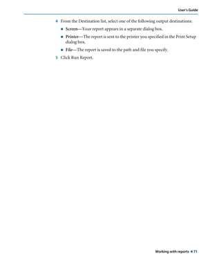 Working with reports ! 71
User’s Guide
4 From the Destination list, select one of the following output destinations:
! Screen—Your report appears in a separate dialog box.
! Printer—The report is sent to the printer you specified in the Print Setup
dialog box.
! File—The report is saved to the path and file you specify.
5 Click Run Report.
 