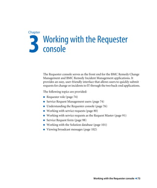Working with the Requester console ! 73
Chapter
3Working with the Requester
console
The Requester console serves as the front end for the BMC Remedy Change
Management and BMC Remedy Incident Management applications. It
provides an easy, user-friendly interface that allows users to quickly submit
requests for change or incidents to IT through the two back-end applications.
The following topics are provided:
! Requester role (page 74)
! Service Request Management users (page 74)
! Understanding the Requester console (page 76)
! Working with service requests (page 80)
! Working with service requests as the Request Master (page 91)
! Service Request form (page 98)
! Working with the Solution database (page 101)
! Viewing broadcast messages (page 102)
 