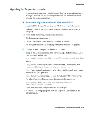 Understanding the Requester console ! 77
User’s Guide
Opening the Requester console
You can view the Requester console through the BMC Remedy User client or
through a browser. See the following instructions for information about
opening the Requester console.
" To open the Requester console from BMC Remedy User
1 Log in to BMC Remedy User using your AR System Login information.
Unknown or guest users need to log in using the default set up by their
company.
2 From the IT Home page, click Requester console.
The Requester console appears.
3 Create, view, modify, print, or cancel a request as needed.
For more information, see “Working with service requests” on page 80.
" Using a browser to open the Requester console
1 To open the Requester console from a browser, type the following URL in to
your browser’s address bar:
http://<web_server>:<port>/arsys/apps/<arsystem_server>/Home Page
where:
<web_server> is the fully qualified name of the BMC Remedy Mid Tier
system, specified in the format server_name.company.com.
<port> is an optional port number, which is needed if the web server is not
on the default port (port 80).
<arsystem_server> is the name of your BMC Remedy AR System server.
For a list of supported browsers, see the compatibility matrix at:
http://supportweb.remedy.com/Rem/IssuesAndSolutions/
CompatibilityMatrix/index.jsp
2 Enter your user name and password, then click Login.
3 When the IT Home page opens, click the Requester Console link in the
navigation pane.
 