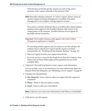 82 "Chapter 3—Working with the Requester console
BMC Remedy Service Desk: Incident Management 7.0
If the list does not list the specific request you want to log, enter a
summary of the request manually in the Summary field.
Note: Manually entering a summary or “ad hoc request” always creates an
incident request if Incident Management is installed. If Incident
Management is not installed, a change request is created.
If you select a summary definition that is an incident, then related solution
database entries appear in the Possible Solutions table, based on the
categorization of the summary. Possible solutions do not appear for
manually entered summaries.
Important: The Possible Solutions table appears only if the Problem
Management application is installed.
If a matching solution appears and you choose to use this solution, the
solution entry is related your request and the request is resolved
automatically. See “Working with the Solution database” on page 101.
b Select an Urgency level for your request from the list.
c If you do not have a record in the People form, then the Company, First
Name and Last Name fields might not be populated, but you must
complete them.
3 (Optional) Click Add Attachment to enter request work information.
You can include a note or an attachment. For more information about the
Request Work Info dialog box, see “Modifying a service request” on page 85.
4 Complete the optional fields:
! Date Required—Enter a date by when you require that this request be
completed.
! Phone—Enter or edit your phone number.
! Email—Enter or edit your email address.
Note: Unknown users must enter information in the Phone or Email fields
5 Click Save to save the request.
 