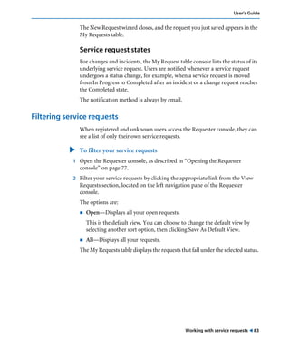 Working with service requests ! 83
User’s Guide
The New Request wizard closes, and the request you just saved appears in the
My Requests table.
Service request states
For changes and incidents, the My Request table console lists the status of its
underlying service request. Users are notified whenever a service request
undergoes a status change, for example, when a service request is moved
from In Progress to Completed after an incident or a change request reaches
the Completed state.
The notification method is always by email.
Filtering service requests
When registered and unknown users access the Requester console, they can
see a list of only their own service requests.
" To filter your service requests
1 Open the Requester console, as described in “Opening the Requester
console” on page 77.
2 Filter your service requests by clicking the appropriate link from the View
Requests section, located on the left navigation pane of the Requester
console.
The options are:
! Open—Displays all your open requests.
This is the default view. You can choose to change the default view by
selecting another sort option, then clicking Save As Default View.
! All—Displays all your requests.
The My Requests table displays the requests that fall under the selected status.
 