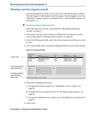 84 "Chapter 3—Working with the Requester console
BMC Remedy Service Desk: Incident Management 7.0
Viewing a service request record
From the Requester console, you can view your submitted service requests.
The My Requests table displays only the requests that the logged in user has
submitted. Change requests are prefixed with CRQ and Incident requests are
prefixed by INC.
" To view a service request record
1 Open the Requester console, as described in “Opening the Requester
console” on page 77.
2 If necessary, sort the service requests to display the ones that you want to
view, as described in “Filtering service requests” on page 83.
3 From the My Requests table, select the service request record that you want
to view.
4 View some details of the record in the Request Details section of the console.
Figure 3-3: Request Details
5 Click View to display the record.
! To update the service request, see “Modifying a service request” on
page 85.
! To print the service request record, see “Printing a service request” on
page 86.
! To cancel a submitted service request, see “Canceling a service request” on
page 87.
6 Click Close.
1. Select a record.
2. View some details in the
Request Details section.
3. Click View to display the
record in the Request
Details window.
 