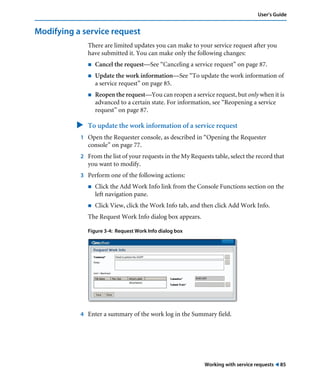Working with service requests ! 85
User’s Guide
Modifying a service request
There are limited updates you can make to your service request after you
have submitted it. You can make only the following changes:
! Cancel the request—See “Canceling a service request” on page 87.
! Update the work information—See “To update the work information of
a service request” on page 85.
! Reopen the request—You can reopen a service request, but only when it is
advanced to a certain state. For information, see “Reopening a service
request” on page 87.
" To update the work information of a service request
1 Open the Requester console, as described in “Opening the Requester
console” on page 77.
2 From the list of your requests in the My Requests table, select the record that
you want to modify.
3 Perform one of the following actions:
! Click the Add Work Info link from the Console Functions section on the
left navigation pane.
! Click View, click the Work Info tab, and then click Add Work Info.
The Request Work Info dialog box appears.
Figure 3-4: Request Work Info dialog box
4 Enter a summary of the work log in the Summary field.
 