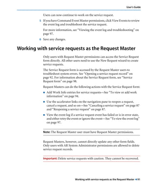Working with service requests as the Request Master ! 91
User’s Guide
Users can now continue to work on the service request.
5 If you have Command Event Master permissions, click View Events to review
the event log and troubleshoot the service request.
For more information, see “Viewing the event log and troubleshooting” on
page 97.
6 Save any changes.
Working with service requests as the Request Master
Only users with Request Master permissions can access the Service Request
form directly. All other users need to use the New Request wizard to create
service requests.
The Service Request form is accessed by the Request Master users to
troubleshoot system errors. See “Opening a service request record” on
page 92. For information about the Service Request form, see “Service
Request form” on page 98.
Request Masters can do the following actions with the Service Request form:
! Add Work Info entries for service requests—See “To view or add work
information” on page 94.
! Use the accelerator links on the navigation pane to reopen a request,
cancel a request, and so on—See “Canceling a service request” on page 87
and “Reopening a service request” on page 87.
! View the event log if a service request event has failed or is in error state,
and either retry the event or ignore the event—See “To view the event log”
on page 97.
Note: The Request Master user must have Request Master permissions.
Request Masters, however, cannot directly update any other form fields.
Only users with AR System Administrator permissions are allowed to delete
service request records.
Important: Delete service requests with caution. They cannot be recovered.
 
