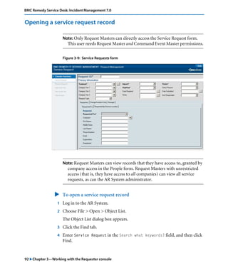 92 "Chapter 3—Working with the Requester console
BMC Remedy Service Desk: Incident Management 7.0
Opening a service request record
Note: Only Request Masters can directly access the Service Request form.
This user needs Request Master and Command Event Master permissions.
Figure 3-9: Service Requests form
Note: Request Masters can view records that they have access to, granted by
company access in the People form. Request Masters with unrestricted
access (that is, they have access to all companies) can view all service
requests, as can the AR System administrator.
" To open a service request record
1 Log in to the AR System.
2 Choose File > Open > Object List.
The Object List dialog box appears.
3 Click the Find tab.
4 Enter Service Request in the Search what keywords? field, and then click
Find.
 