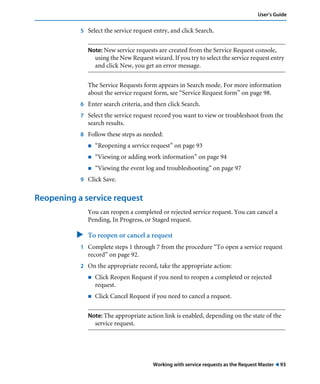 Working with service requests as the Request Master ! 93
User’s Guide
5 Select the service request entry, and click Search.
Note: New service requests are created from the Service Request console,
using the New Request wizard. If you try to select the service request entry
and click New, you get an error message.
The Service Requests form appears in Search mode. For more information
about the service request form, see “Service Request form” on page 98.
6 Enter search criteria, and then click Search.
7 Select the service request record you want to view or troubleshoot from the
search results.
8 Follow these steps as needed:
! “Reopening a service request” on page 93
! “Viewing or adding work information” on page 94
! “Viewing the event log and troubleshooting” on page 97
9 Click Save.
Reopening a service request
You can reopen a completed or rejected service request. You can cancel a
Pending, In Progress, or Staged request.
" To reopen or cancel a request
1 Complete steps 1 through 7 from the procedure “To open a service request
record” on page 92.
2 On the appropriate record, take the appropriate action:
! Click Reopen Request if you need to reopen a completed or rejected
request.
! Click Cancel Request if you need to cancel a request.
Note: The appropriate action link is enabled, depending on the state of the
service request.
 