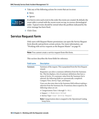98 "Chapter 3—Working with the Requester console
BMC Remedy Service Desk: Incident Management 7.0
4 Take any of the following actions for events that are in error:
! Retry
! Ignore
It is best to retry each event in the order the events are created. By default, the
event table is sorted with the recent event on top, in reverse chronological
order. Typical events should be retried when the problem indicated by the
error message has been fixed.
5 Click Close.
Service Request form
Only users with Request Master permissions can open the Service Request
form directly and perform certain actions. For more information, see
“Working with service requests as the Request Master” on page 91.
Note: You cannot create a service request from this form.
This section describes the form fields for reference.
Field name Description
Summary Summary of the request. This is populated from the New Request
wizard.
Requesters can select a summary definition from the Summary
list. This list displays a list of summary definitions that have a
status of Active. If a summary value from the Summary list is
selected, the following fields are automatically completed:
Category Tiers, Service Type, and Impact.
Users can also enter data in the Summary field without making a
selection from the Summary list. If summary data is typed in, the
following values are set:
! Categorization Tiers 1 through 5 = NULL
! Impact = 3-Moderate/Limited
! Service Type = User Service Request
Note: Categorization data is mapped in the Operational Catalog
Setup form.
 