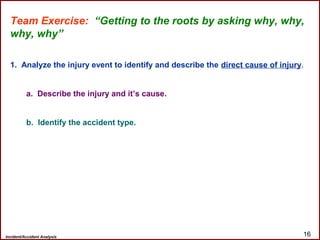Incident/Accident Analysis 16
Team Exercise: “Getting to the roots by asking why, why,
why, why”
1. Analyze the injury event to identify and describe the direct cause of injury.
a. Describe the injury and it’s cause.
b. Identify the accident type.
 
