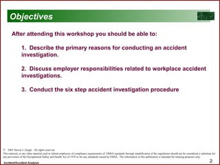 Incident/Accident Analysis 2
After attending this workshop you should be able to:
1. Describe the primary reasons for conducting an accident
investigation.
2. Discuss employer responsibilities related to workplace accident
investigations.
3. Conduct the six step accident investigation procedure
Objectives
© 2003 Steven J. Geigle. All rights reserved.
This material, or any other material used to inform employers of compliance requirements of OSHA standards through simplification of the regulations should not be considered a substitute for
any provisions of the Occupational Safety and Health Act of 1970 or for any standards issued by OSHA. The information in this publication is intended for training purposes only.
 