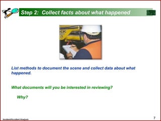 Incident/Accident Analysis 7
List methods to document the scene and collect data about what
happened.
What documents will you be interested in reviewing?
Why?
Step 2: Collect facts about what happened
 