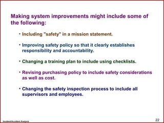 Incident/Accident Analysis 22
Making system improvements might include some of
the following:
• Including "safety" in a mission statement.
• Improving safety policy so that it clearly establishes
responsibility and accountability.
• Changing a training plan to include using checklists.
• Revising purchasing policy to include safety considerations
as well as cost.
• Changing the safety inspection process to include all
supervisors and employees.
 