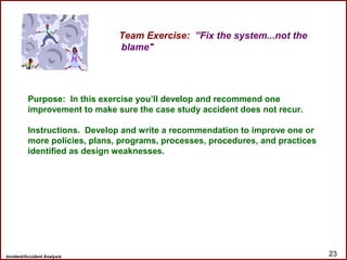 Incident/Accident Analysis 23
Team Exercise: ”Fix the system...not the
blame"
Purpose: In this exercise you’ll develop and recommend one
improvement to make sure the case study accident does not recur.
Instructions. Develop and write a recommendation to improve one or
more policies, plans, programs, processes, procedures, and practices
identified as design weaknesses.
 