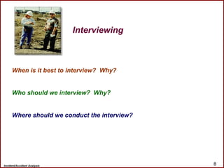 Incident/Accident Analysis 8
When is it best to interview? Why?
Who should we interview? Why?
Where should we conduct the interview?
Interviewing
 