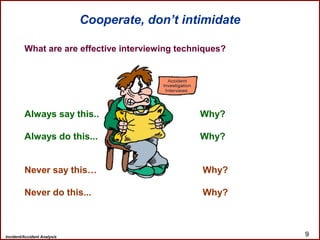 Incident/Accident Analysis 9
What are are effective interviewing techniques?
Always say this.. Why?
Always do this... Why?
Never say this… Why?
Never do this... Why?
Cooperate, don’t intimidate
 