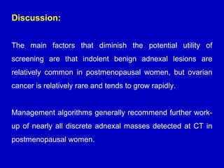 Discussion:
The main factors that diminish the potential utility of
screening are that indolent benign adnexal lesions are
relatively common in postmenopausal women, but ovarian
cancer is relatively rare and tends to grow rapidly.
Management algorithms generally recommend further work-
up of nearly all discrete adnexal masses detected at CT in
postmenopausal women.
 