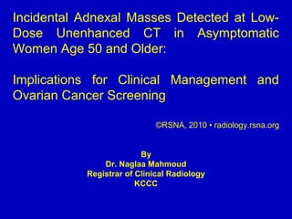 Incidental Adnexal Masses Detected at Low-
Dose Unenhanced CT in Asymptomatic
Women Age 50 and Older:
Implications for Clinical Management and
Ovarian Cancer Screening
©RSNA, 2010 • radiology.rsna.org
By
Dr. Naglaa Mahmoud
Registrar of Clinical Radiology
KCCC
 