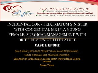 INCIDENTAL COR - TRIATRIATUM SINISTER
WITH CONGENITAL MR IN A YOUNG
FEMALE, SURGICAL MANAGEMENT WITH
BRIEF REVIEW OF LITERATURE
CASE REPORT
Bipin B.Mohanty,M.Ch,FACC,*Ahmed Y.Al-ansi, Anasth.&ICU specialist†,

Haifa N. Al-Malhany, MD‡, Abdulmalek Sharaf,MD§.
Department of cardiac surgery, cardiac center, Thawra Modern General
Hospital,
Sana'a, Yemen.

 