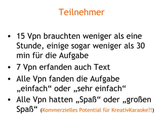 Teilnehmer 15 Vpn brauchten weniger als eine Stunde, einige sogar weniger als 30 min für die Aufgabe 7 Vpn erfanden auch Text Alle Vpn fanden die Aufgabe „einfach“ oder „sehr einfach“ Alle Vpn hatten „Spaß“ oder „großen Spaß“  ( Kommerzielles Potential für KreativKaraoke?! ) 