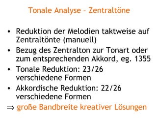 Tonale Analyse – Zentraltöne Reduktion der Melodien taktweise auf Zentraltönte (manuell) Bezug des Zentralton zur Tonart oder zum entsprechenden Akkord, eg. 1355 Tonale Reduktion: 23/26 verschiedene Formen Akkordische Reduktion: 22/26 verschiedene Formen    große Bandbreite kreativer Lösungen 