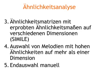 Ähnlichkeitsanalyse Ähnlichkeitsmatrizen mit erprobten Ähnlichkeitsmaßen auf verschiedenen Dimensionen  (SIMILE) Auswahl von Melodien mit hohen Ähnlichkeiten auf mehr als einer Dimension Endauswahl manuell 