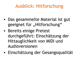 Ausblick: Hitforschung Das gesammelte Material ist gut geeignet für „Hitforschung“ Bereits einige Pretest durchgeführt: Einschätzung der Hittauglichkeit von MIDI und Audioversionen Einschätzung der Gesangsqualität 